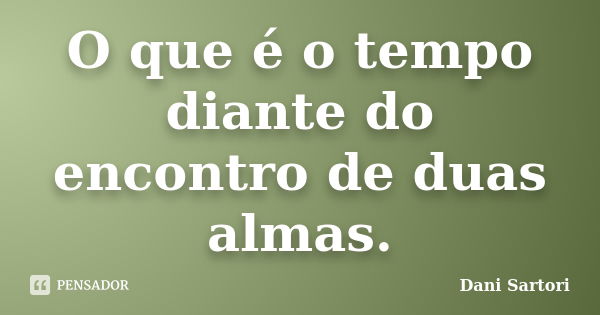 O que é o tempo diante do encontro de duas almas.... Frase de Dani Sartori.