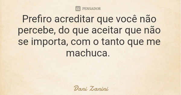 Prefiro acreditar que você não percebe, do que aceitar que não se importa, com o tanto que me machuca.... Frase de Dani Zanini.