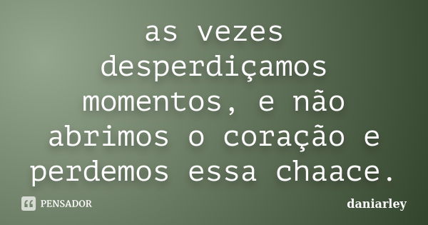 as vezes desperdiçamos momentos, e não abrimos o coração e perdemos essa chaace.... Frase de daniarley.