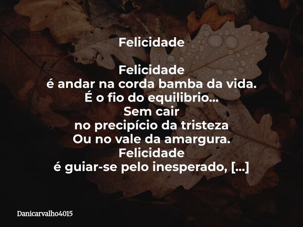 Felicidade Felicidade
é andar na corda bamba da vida.
É o fio do equilibrio...
Sem cair
no precipício da tristeza
Ou no vale da amargura.
Felicidade
é guiar-se ... Frase de Danicarvalho4015.