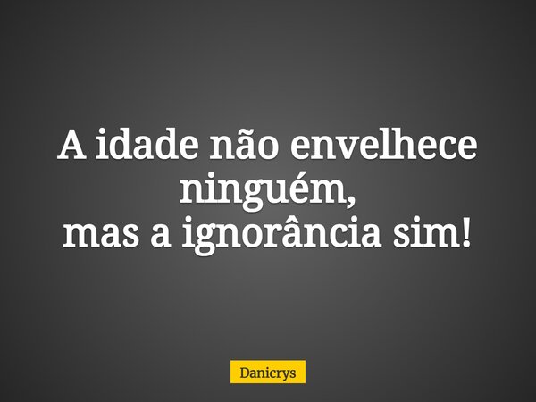 A idade não envelhece ninguém, mas a ignorância sim!... Frase de Danicrys.