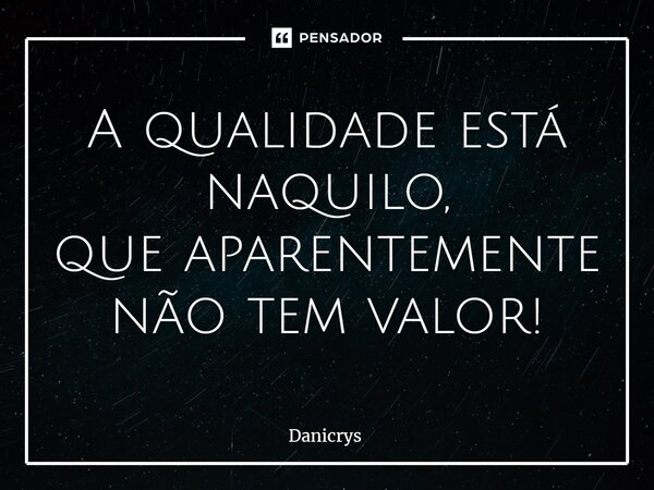 ⁠A qualidade está naquilo, que aparentemente não tem valor!... Frase de Danicrys.