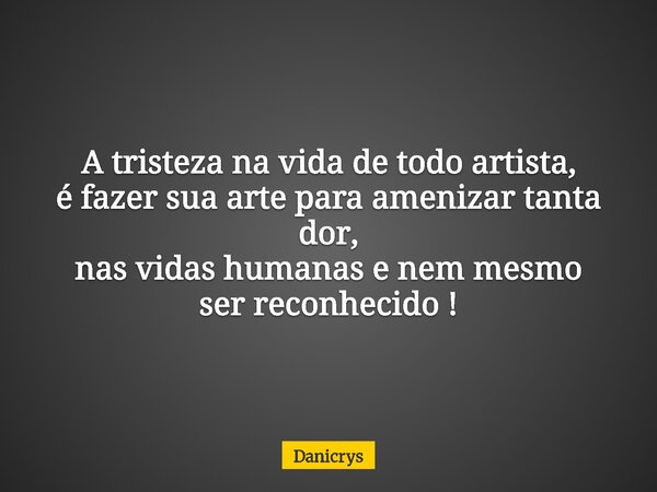 A tristeza na vida de todo artista, é fazer sua arte para amenizar tanta dor, nas vidas humanas e nem mesmo ser reconhecido !... Frase de Danicrys.