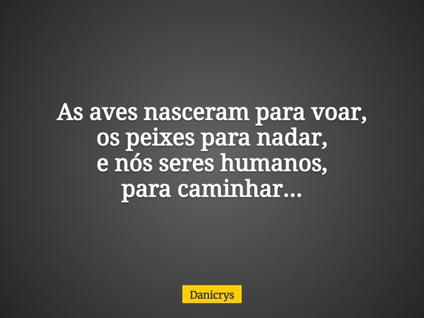 As aves nasceram para voar, os peixes para nadar, e nós seres humanos, para caminhar...... Frase de Danicrys.