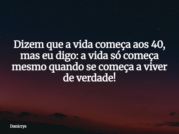 Dizem que a vida começa aos 40, mas eu digo: a vida só começa mesmo quando se começa a viver de verdade!... Frase de Danicrys.