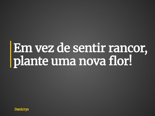 Em vez de sentir rancor, plante uma nova flor!... Frase de Danicrys.