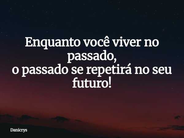 Enquanto você viver no passado, o passado se repetirá no seu futuro!... Frase de Danicrys.