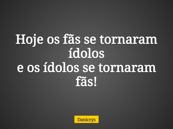 Hoje os fãs se tornaram ídolos e os ídolos se tornaram fãs!... Frase de Danicrys.
