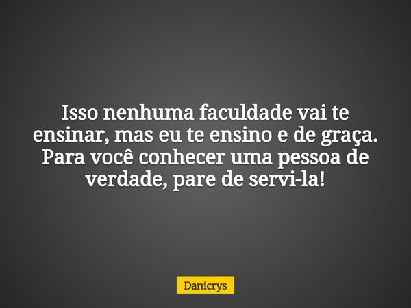 Isso nenhuma faculdade vai te ensinar, mas eu te ensino e de graça. Para você conhecer uma pessoa de verdade, pare de servi-la!... Frase de Danicrys.