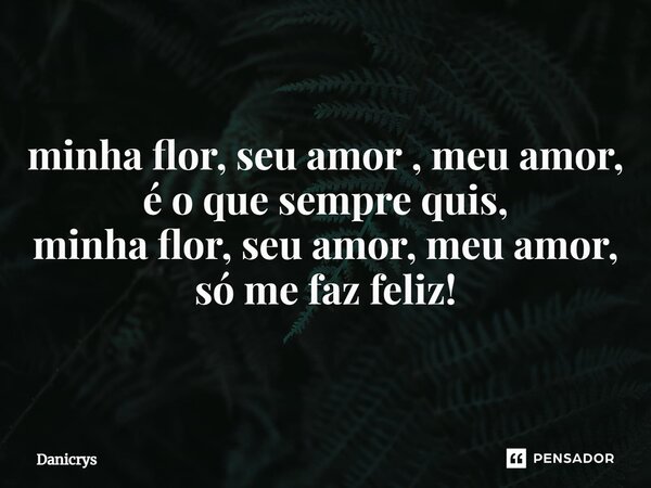 ⁠minha flor, seu amor , meu amor, é o que sempre quis, minha flor, seu amor, meu amor, só me faz feliz!... Frase de Danicrys.