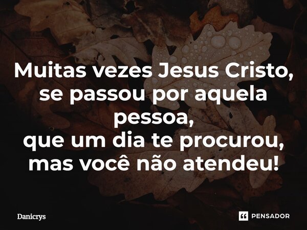 ⁠Muitas vezes Jesus Cristo, se passou por aquela pessoa, que um dia te procurou, mas você não atendeu!... Frase de Danicrys.