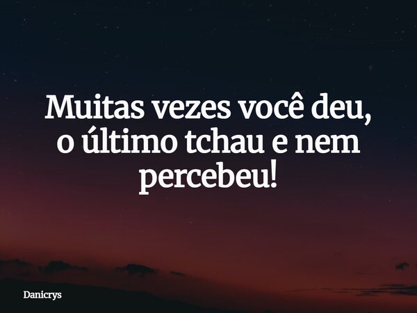 Muitas vezes você deu, o último tchau e nem percebeu!... Frase de Danicrys.