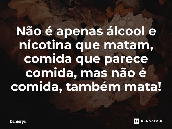 ⁠Não é apenas álcool e nicotina que matam, comida que parece comida, mas não é comida, também mata!... Frase de Danicrys.