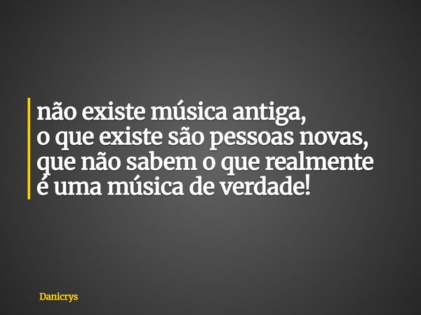 não existe música antiga, o que existe são pessoas novas, que não sabem o que realmente é uma música de verdade!... Frase de Danicrys.