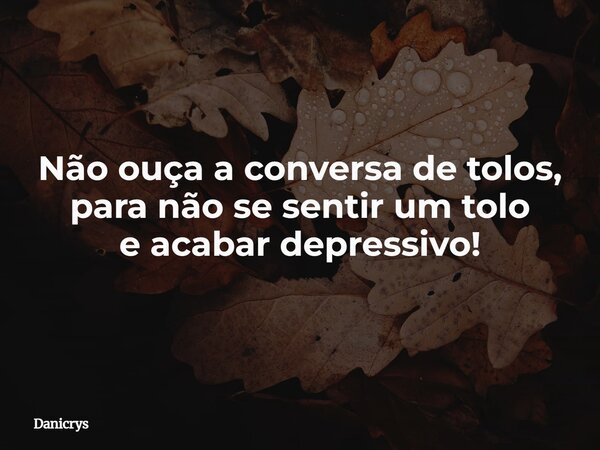 Não ouça a conversa de tolos, para não se sentir um tolo e acabar depressivo!... Frase de Danicrys.