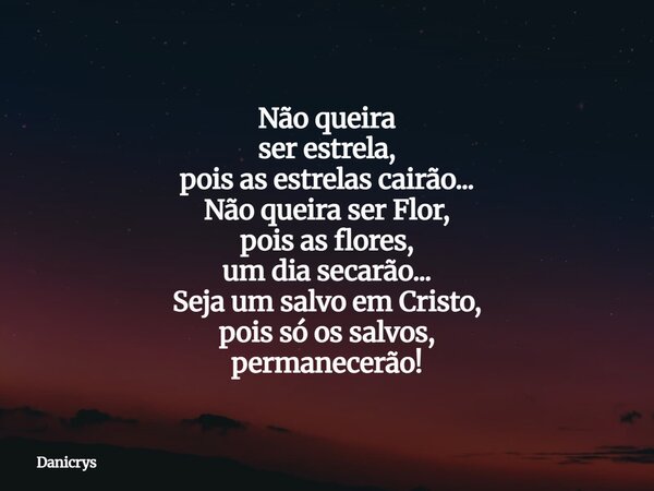 Não queira ser estrela, pois as estrelas cairão... Não queira ser Flor, pois as flores, um dia secarão... Seja um salvo em Cristo, pois só os salvos, permanecer... Frase de Danicrys.