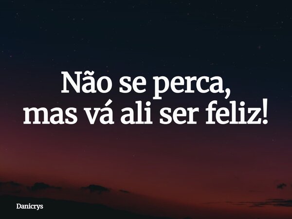 Não se perca, mas vá ali ser feliz!... Frase de Danicrys.