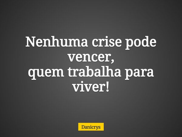 Nenhuma crise pode vencer, quem trabalha para viver!... Frase de Danicrys.