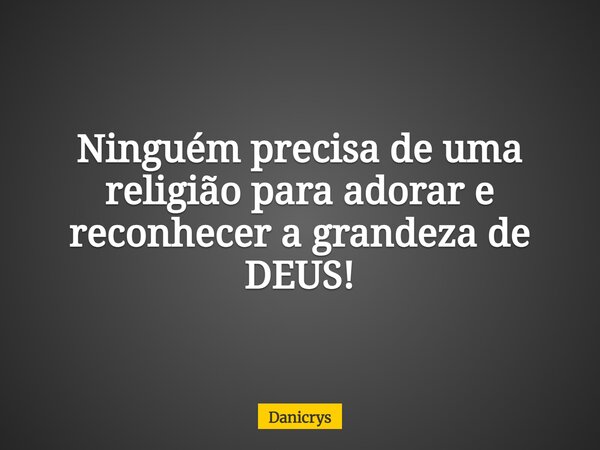 Ninguém precisa de uma religião para adorar e reconhecer a grandeza de DEUS!... Frase de Danicrys.