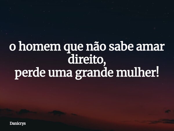 o homem que não sabe amar direito, perde uma grande mulher!... Frase de Danicrys.