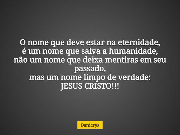 O nome que deve estar na eternidade, é um nome que salva a humanidade, não um nome que deixa mentiras em seu passado, mas um nome limpo de verdade: JESUS CRISTO... Frase de Danicrys.