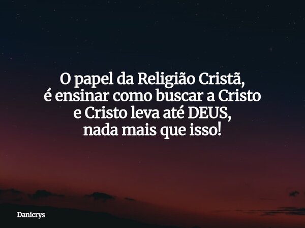 O papel da Religião Cristã, é ensinar como buscar a Cristo e Cristo leva até DEUS, nada mais que isso!... Frase de Danicrys.