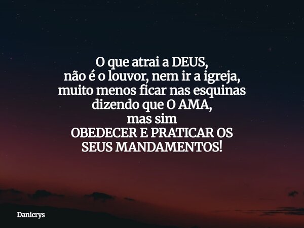 O que atrai a DEUS, não é o louvor, nem ir a igreja, muito menos ficar nas esquinas dizendo que O AMA, mas sim OBEDECER E PRATICAR OS SEUS MANDAMENTOS!... Frase de Danicrys.