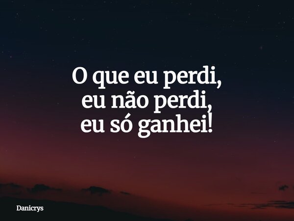 O que eu perdi, eu não perdi, eu só ganhei!... Frase de Danicrys.