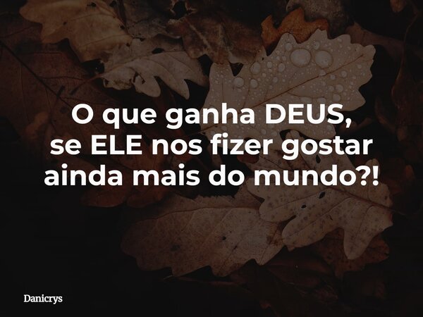 O que ganha DEUS, se ELE nos fizer gostar ainda mais do mundo?!... Frase de Danicrys.