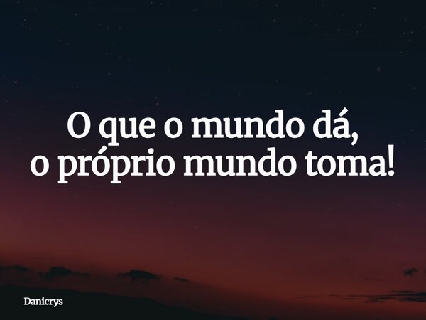 O que o mundo dá, o próprio mundo toma!... Frase de Danicrys.