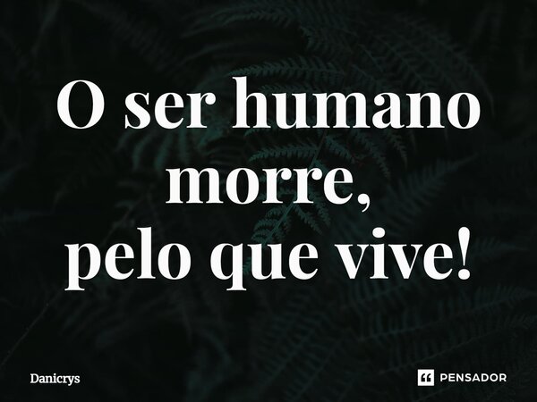 ⁠O ser humano morre, pelo que vive!... Frase de Danicrys.