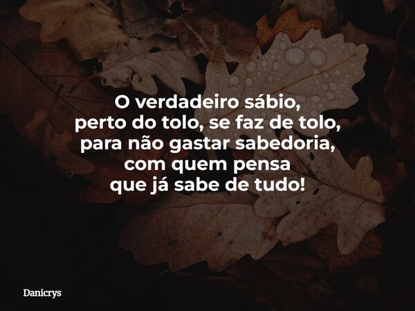 O verdadeiro sábio, perto do tolo, se faz de tolo, para não gastar sabedoria, com quem pensa que já sabe de tudo!... Frase de Danicrys.