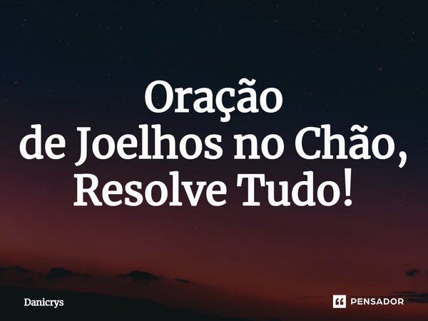 ⁠Oração de Joelhos no Chão, Resolve Tudo!... Frase de Danicrys.