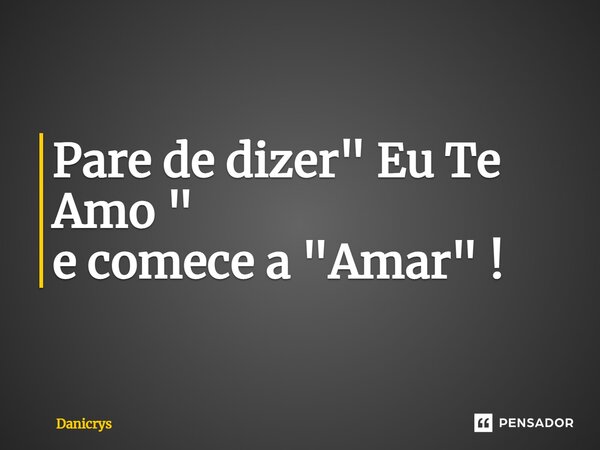 ⁠Pare de dizer " Eu Te Amo " e comece a "Amar" !... Frase de Danicrys.