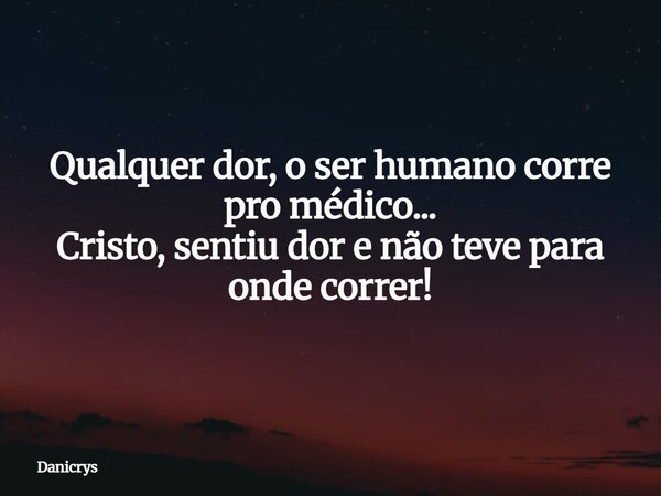 Qualquer dor, o ser humano corre pro médico... Cristo, sentiu dor e não teve para onde correr!... Frase de Danicrys.