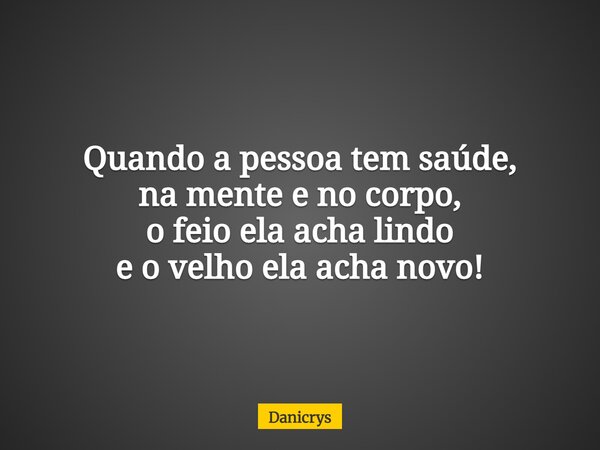 Quando a pessoa tem saúde, na mente e no corpo, o feio ela acha lindo e o velho ela acha novo!... Frase de Danicrys.