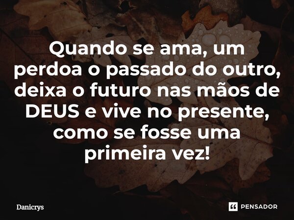 ⁠Quando se ama, um perdoa o passado do outro, deixa o futuro nas mãos de DEUS e vive no presente, como se fosse uma primeira vez!... Frase de Danicrys.