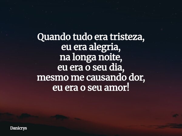 Quando tudo era tristeza, eu era alegria, na longa noite, eu era o seu dia, mesmo me causando dor, eu era o seu amor!... Frase de Danicrys.