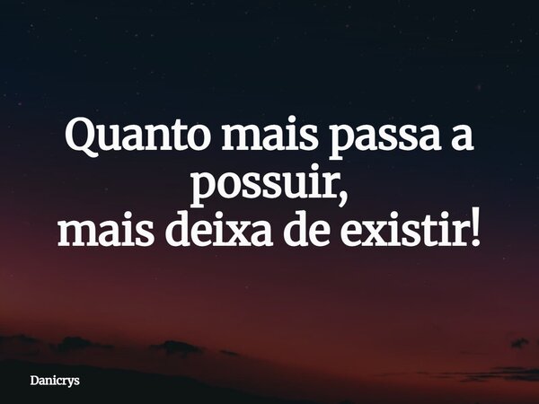 Quanto mais passa a possuir, mais deixa de existir!... Frase de Danicrys.
