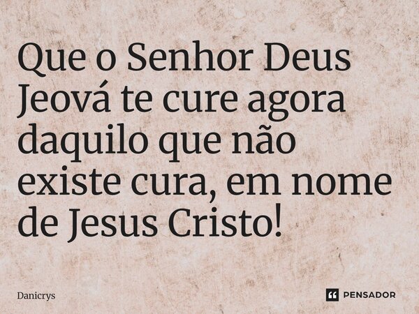 Que o Senhor Deus Jeová te cure agora daquilo que não existe cura, em nome de Jesus Cristo!... Frase de Danicrys.