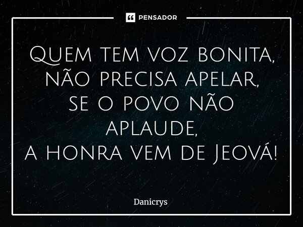 ⁠Quem tem voz bonita, não precisa apelar, se o povo não aplaude, a honra vem de Jeová!... Frase de Danicrys.