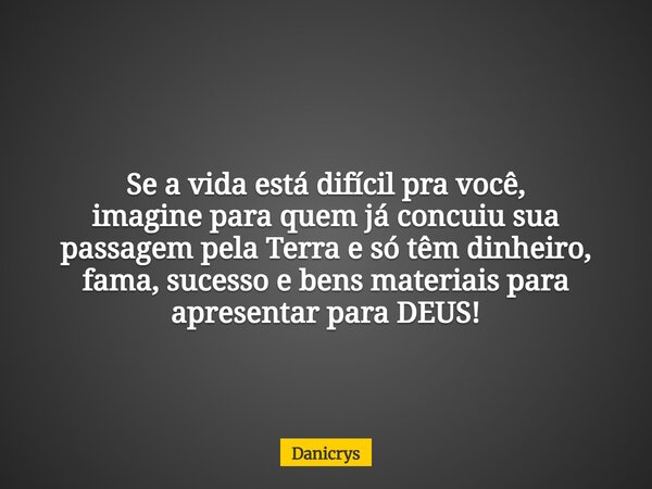 Se a vida está difícil pra você, imagine para quem já concuiu sua passagem pela Terra e só têm dinheiro, fama, sucesso e bens materiais para apresentar para DEU... Frase de Danicrys.
