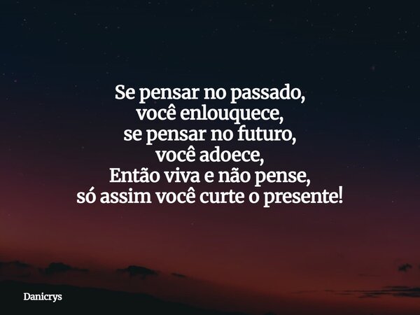 Se pensar no passado, você enlouquece, se pensar no futuro, você adoece, Então viva e não pense, só assim você curte o presente!... Frase de Danicrys.