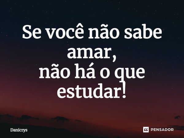 ⁠Se você não sabe amar, não há o que estudar!... Frase de Danicrys.