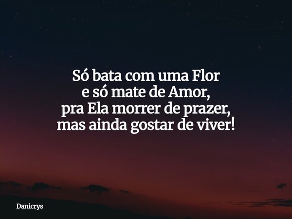 Só bata com uma Flor e só mate de Amor, pra Ela morrer de prazer, mas ainda gostar de viver!... Frase de Danicrys.
