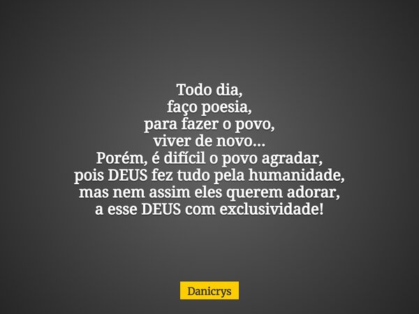 Todo dia, faço poesia, para fazer o povo, viver de novo... Porém, é difícil o povo agradar, pois DEUS fez tudo pela humanidade, mas nem assim eles querem adorar... Frase de Danicrys.