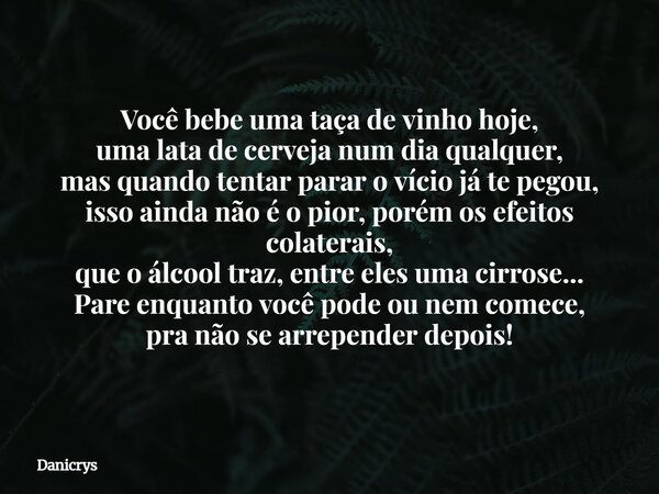 Você bebe uma taça de vinho hoje, uma lata de cerveja num dia qualquer, mas quando tentar parar o vício já te pegou, isso ainda não é o pior, porém os efeitos c... Frase de Danicrys.