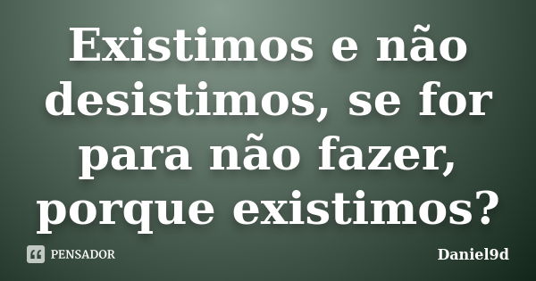 Existimos e não desistimos, se for para não fazer, porque existimos?... Frase de Daniel9d.