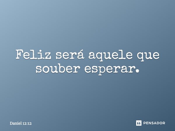 Feliz será aquele que souber esperar.... Frase de Daniel 12:12.