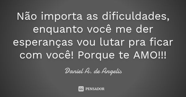 Não importa as dificuldades, enquanto você me der esperanças vou lutar pra ficar com você! Porque te AMO!!!... Frase de Daniel A. de Angelis.